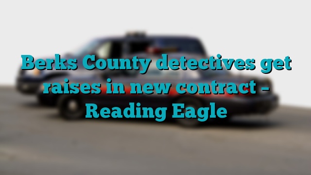 Berks County detectives get raises in new contract – Reading Eagle