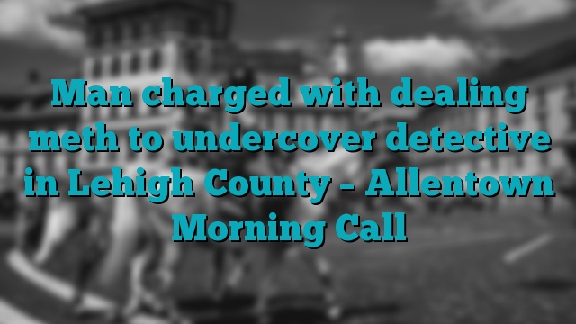 Man charged with dealing meth to undercover detective in Lehigh County – Allentown Morning Call