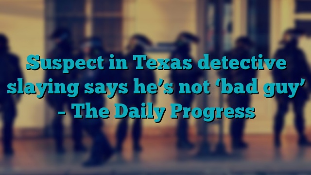 Suspect in Texas detective slaying says he’s not ‘bad guy’ – The Daily Progress
